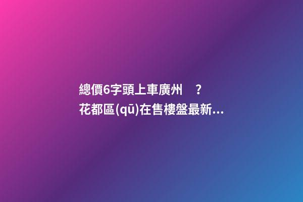 總價6字頭上車廣州？花都區(qū)在售樓盤最新報價出爐